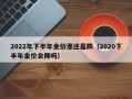 2022年下半年金价涨还是跌（2020下半年金价会降吗）