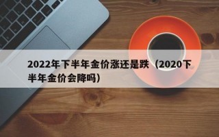 2022年下半年金价涨还是跌（2020下半年金价会降吗）