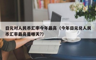 日元对人民币汇率今年最高（今年日元兑人民币汇率最高是哪天?）