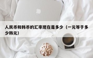 人民币和韩币的汇率现在是多少（一元等于多少韩元）