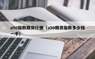 a50指数期货行情（a50期货指数多少钱一手）