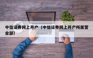 中信证券网上开户（中信证券网上开户所属营业部）