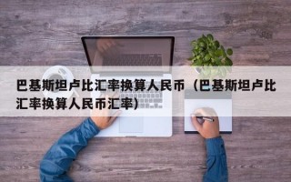 巴基斯坦卢比汇率换算人民币（巴基斯坦卢比汇率换算人民币汇率）