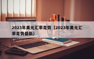 2023年美元汇率走势（2023年美元汇率走势最新）