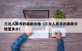 三元人民币的最新价格（三元人民币的最新价格是多少）