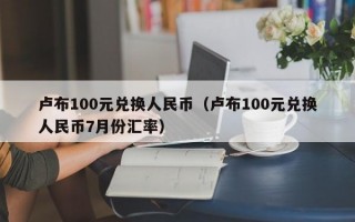 卢布100元兑换人民币（卢布100元兑换人民币7月份汇率）