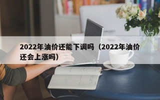 2022年油价还能下调吗（2022年油价还会上涨吗）