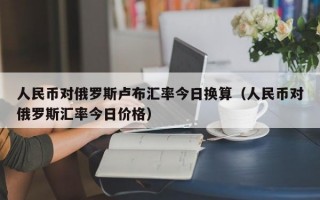 人民币对俄罗斯卢布汇率今日换算（人民币对俄罗斯汇率今日价格）