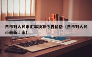 日币对人民币汇率换算今日价格（日币对人民币最新汇率）