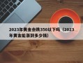 2023年黄金会跌350以下吗（2023年黄金能涨到多少钱）