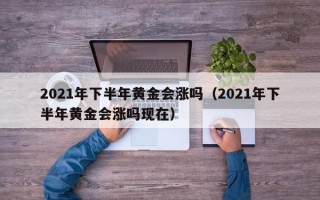 2021年下半年黄金会涨吗（2021年下半年黄金会涨吗现在）