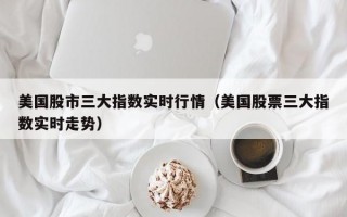 美国股市三大指数实时行情（美国股票三大指数实时走势）