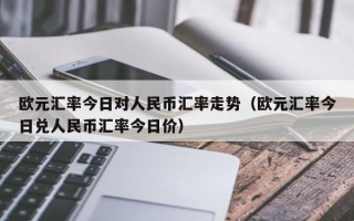 欧元汇率今日对人民币汇率走势（欧元汇率今日兑人民币汇率今日价）