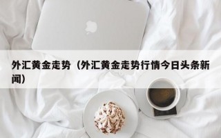 外汇黄金走势（外汇黄金走势行情今日头条新闻）