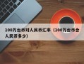 100万台币对人民币汇率（100万台币合人民币多少）