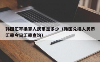 韩国汇率换算人民币是多少（韩国兑换人民币汇率今日汇率查询）