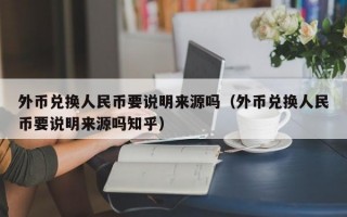 外币兑换人民币要说明来源吗（外币兑换人民币要说明来源吗知乎）