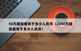 50万越南盾等于多少人民币（2250万越南盾等于多少人民币）