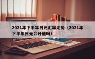 2021年下半年日元汇率走势（2021年下半年日元会升值吗）