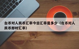 台币对人民币汇率今日汇率是多少（台币对人民币即时汇率）