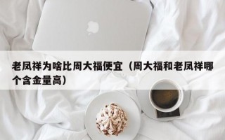 老凤祥为啥比周大福便宜（周大福和老凤祥哪个含金量高）