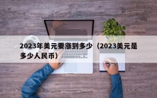 2023年美元要涨到多少（2023美元是多少人民币）