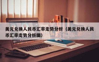 美元兑换人民币汇率走势分析（美元兑换人民币汇率走势分析图）