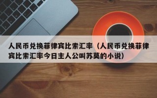 人民币兑换菲律宾比索汇率（人民币兑换菲律宾比索汇率今日主人公叫苏莫的小说）