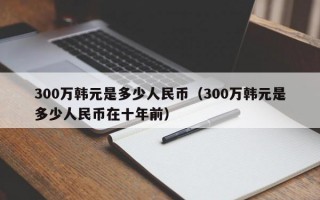 300万韩元是多少人民币（300万韩元是多少人民币在十年前）