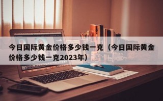 今日国际黄金价格多少钱一克（今日国际黄金价格多少钱一克2023年）