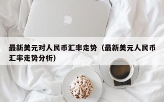 最新美元对人民币汇率走势（最新美元人民币汇率走势分析）