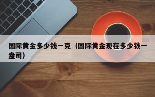 国际黄金多少钱一克（国际黄金现在多少钱一盎司）