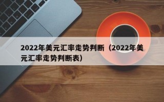 2022年美元汇率走势判断（2022年美元汇率走势判断表）