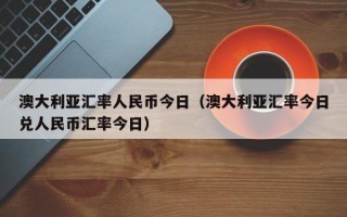 澳大利亚汇率人民币今日（澳大利亚汇率今日兑人民币汇率今日）