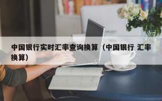 中国银行实时汇率查询换算（中国银行 汇率换算）