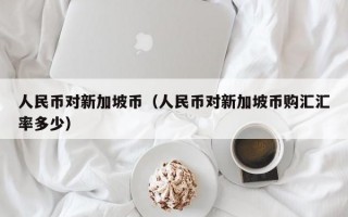 人民币对新加坡币（人民币对新加坡币购汇汇率多少）