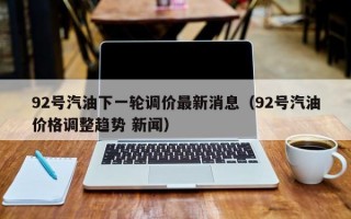 92号汽油下一轮调价最新消息（92号汽油价格调整趋势 新闻）