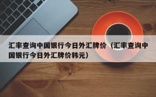 汇率查询中国银行今日外汇牌价（汇率查询中国银行今日外汇牌价韩元）