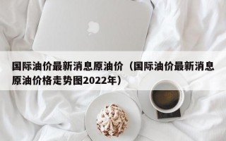 国际油价最新消息原油价（国际油价最新消息原油价格走势图2022年）