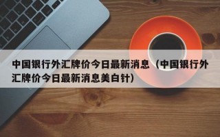 中国银行外汇牌价今日最新消息（中国银行外汇牌价今日最新消息美白针）