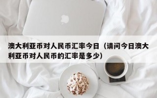 澳大利亚币对人民币汇率今日（请问今日澳大利亚币对人民币的汇率是多少）