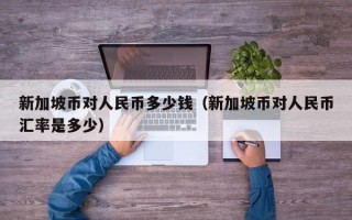 新加坡币对人民币多少钱（新加坡币对人民币汇率是多少）