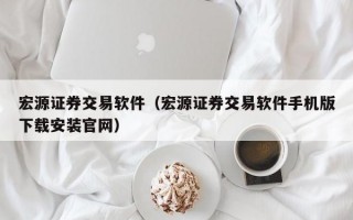 宏源证券交易软件（宏源证券交易软件手机版下载安装官网）