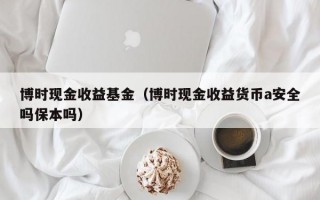 博时现金收益基金（博时现金收益货币a安全吗保本吗）