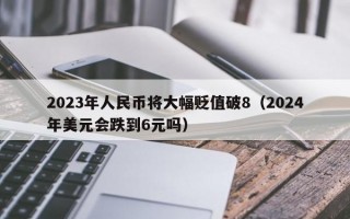 2023年人民币将大幅贬值破8（2024年美元会跌到6元吗）