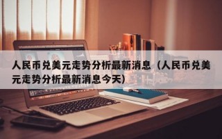 人民币兑美元走势分析最新消息（人民币兑美元走势分析最新消息今天）