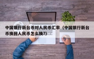 中国银行新台币对人民币汇率（中国银行新台币换回人民币怎么换?）