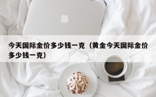 今天国际金价多少钱一克（黄金今天国际金价多少钱一克）