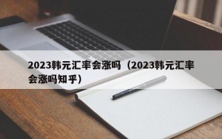 2023韩元汇率会涨吗（2023韩元汇率会涨吗知乎）