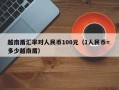 越南盾汇率对人民币100元（1人民币= 多少越南盾）